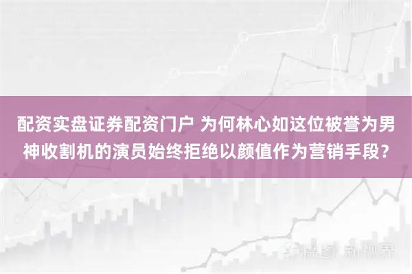 配资实盘证券配资门户 为何林心如这位被誉为男神收割机的演员始终拒绝以颜值作为营销手段？
