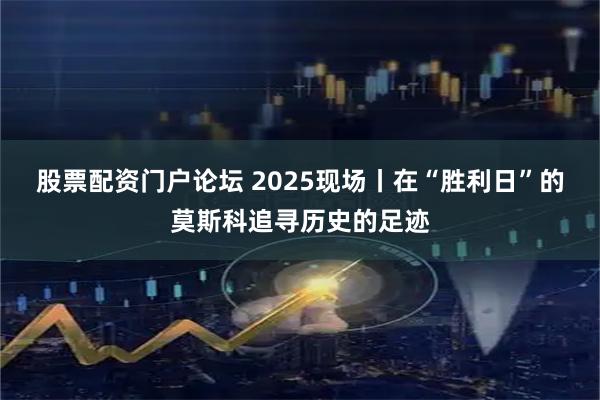 股票配资门户论坛 2025现场丨在“胜利日”的莫斯科追寻历史的足迹