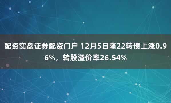 配资实盘证券配资门户 12月5日隆22转债上涨0.96%，转股溢价率26.54%