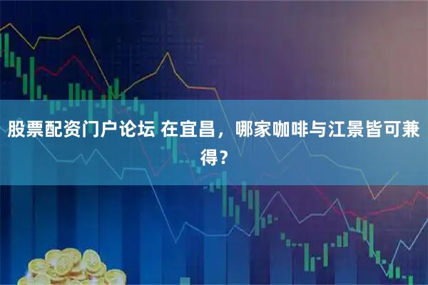 股票配资门户论坛 在宜昌，哪家咖啡与江景皆可兼得？