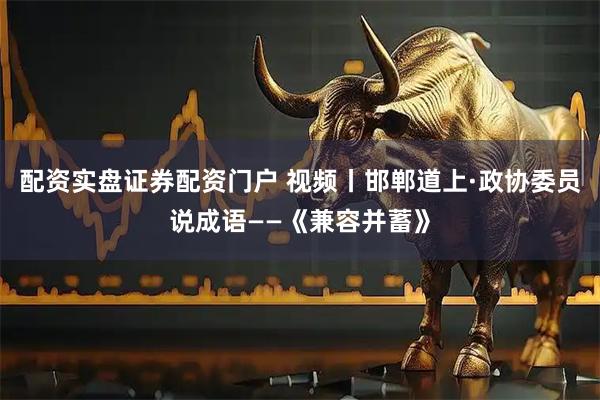 配资实盘证券配资门户 视频丨邯郸道上·政协委员说成语——《兼容并蓄》