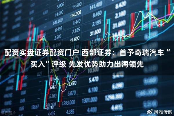 配资实盘证券配资门户 西部证券：首予奇瑞汽车“买入”评级 先发优势助力出海领先