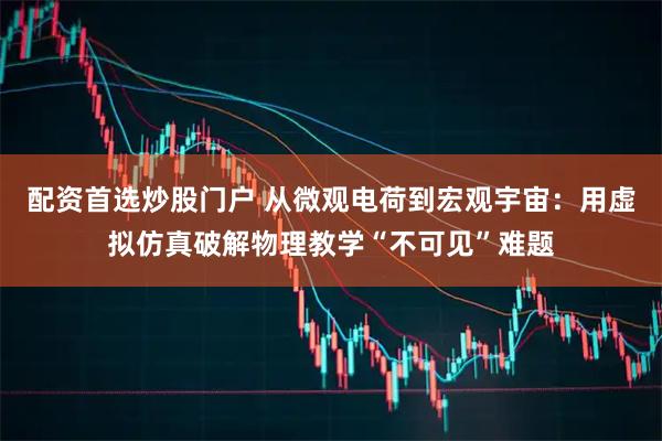 配资首选炒股门户 从微观电荷到宏观宇宙：用虚拟仿真破解物理教学“不可见”难题