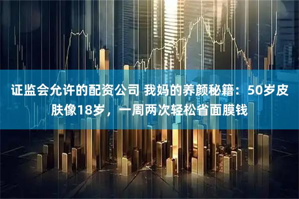 证监会允许的配资公司 我妈的养颜秘籍：50岁皮肤像18岁，一周两次轻松省面膜钱