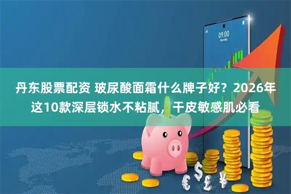 丹东股票配资 玻尿酸面霜什么牌子好？2026年这10款深层锁水不粘腻，干皮敏感肌必看