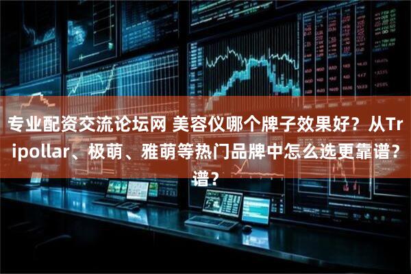 专业配资交流论坛网 美容仪哪个牌子效果好？从Tripollar、极萌、雅萌等热门品牌中怎么选更靠谱？