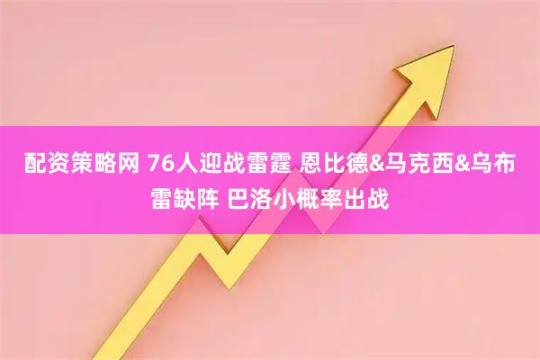 配资策略网 76人迎战雷霆 恩比德&马克西&乌布雷缺阵 巴洛小概率出战