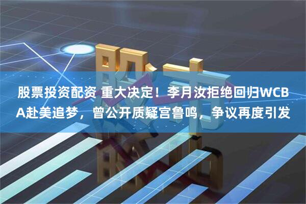 股票投资配资 重大决定！李月汝拒绝回归WCBA赴美追梦，曾公开质疑宫鲁鸣，争议再度引发