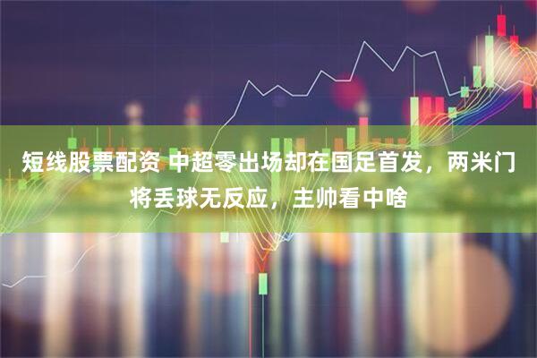 短线股票配资 中超零出场却在国足首发，两米门将丢球无反应，主帅看中啥