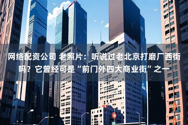 网络配资公司 老照片：听说过老北京打磨厂西街吗？它曾经可是“前门外四大商业街”之一