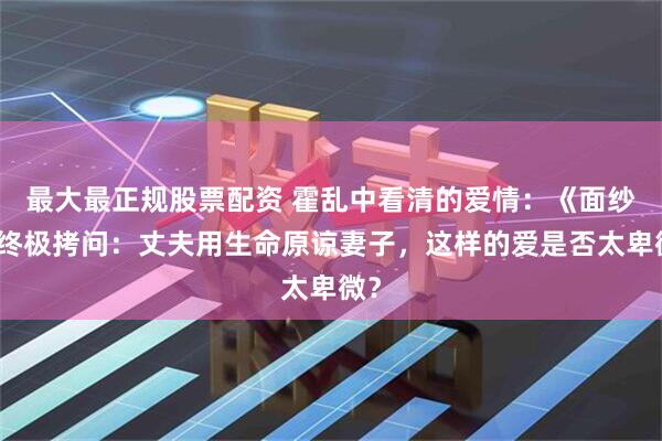 最大最正规股票配资 霍乱中看清的爱情:《面纱》终极拷问:丈夫用生命原谅妻子,这样的爱是否太卑微?