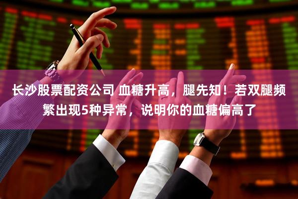 长沙股票配资公司 血糖升高，腿先知！若双腿频繁出现5种异常，说明你的血糖偏高了